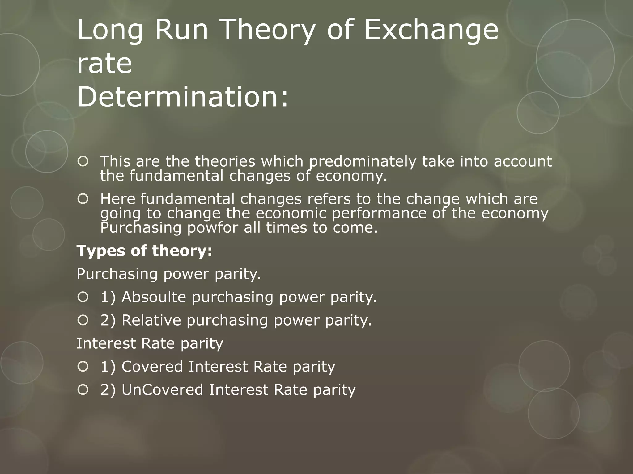 Long Run Theory of Exchange
rate
Determination:

 This are the theories which predominately take into account
  the fundamental changes of economy.
 Here fundamental changes refers to the change which are
  going to change the economic performance of the economy
  Purchasing powfor all times to come.
Types of theory:
Purchasing power parity.
 1) Absoulte purchasing power parity.
 2) Relative purchasing power parity.
Interest Rate parity
 1) Covered Interest Rate parity
 2) UnCovered Interest Rate parity
 