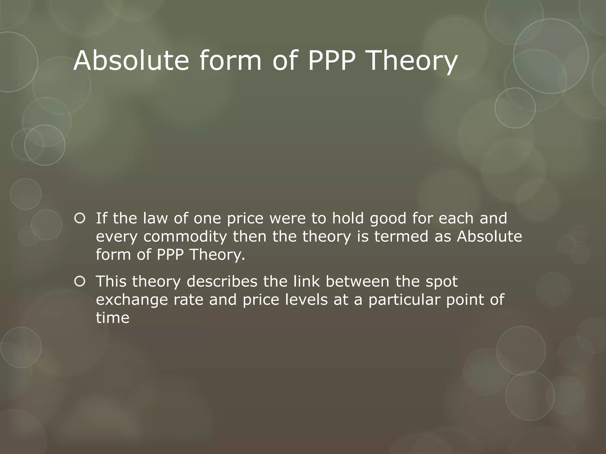 Absolute form of PPP Theory




 If the law of one price were to hold good for each and
  every commodity then the theory is termed as Absolute
  form of PPP Theory.
 This theory describes the link between the spot
  exchange rate and price levels at a particular point of
  time
 