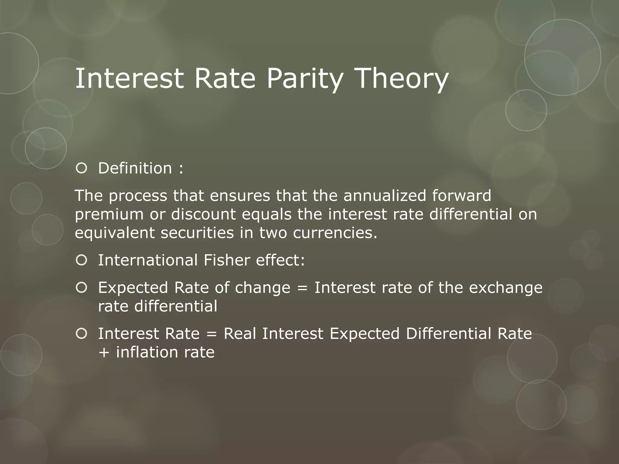 Interest Rate Parity Theory


 Definition :
The process that ensures that the annualized forward
premium or discount equals the interest rate differential on
equivalent securities in two currencies.
 International Fisher effect:
 Expected Rate of change = Interest rate of the exchange
  rate differential
 Interest Rate = Real Interest Expected Differential Rate
  + inflation rate
 