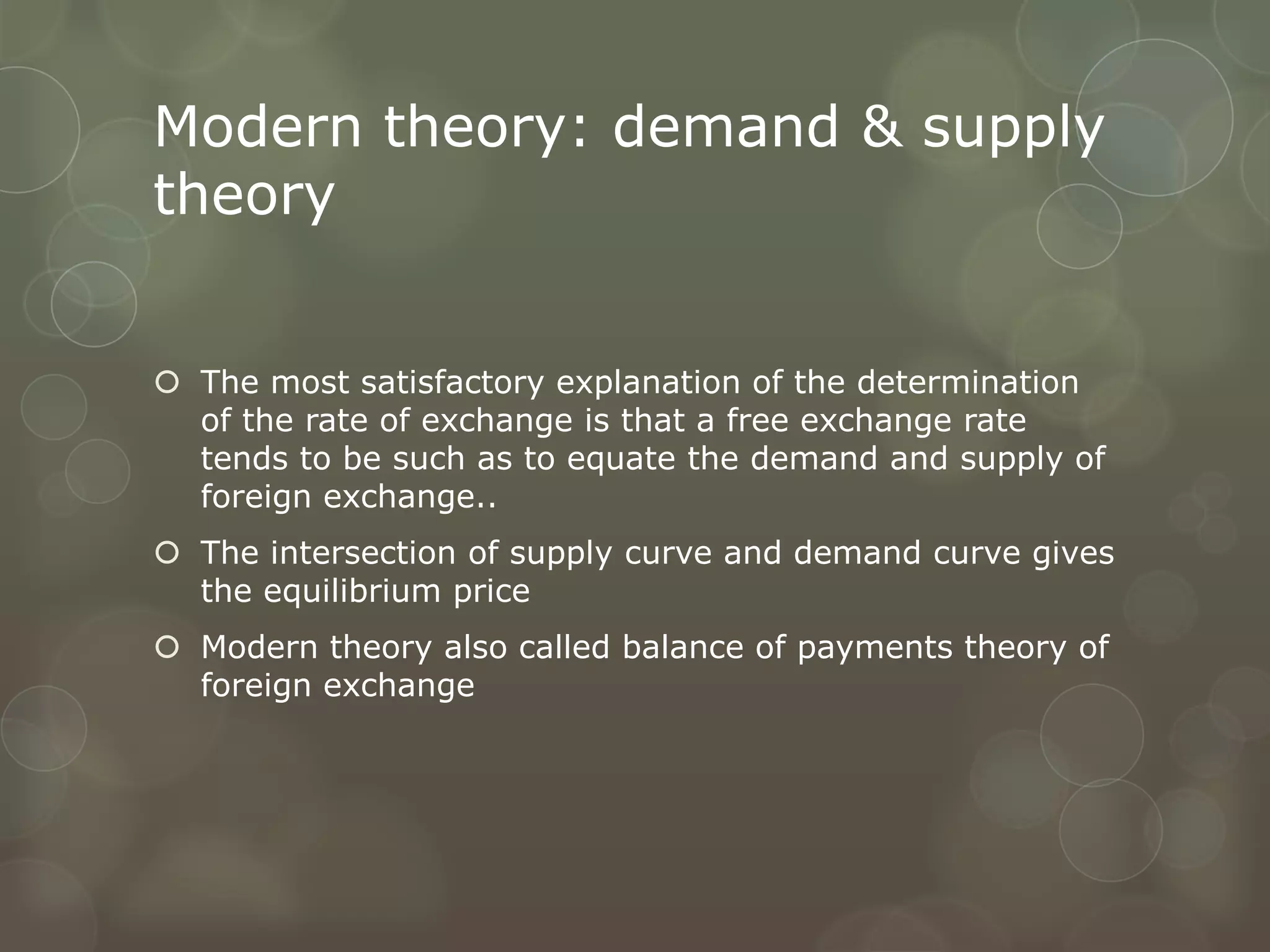 Modern theory: demand & supply
theory


 The most satisfactory explanation of the determination
  of the rate of exchange is that a free exchange rate
  tends to be such as to equate the demand and supply of
  foreign exchange..
 The intersection of supply curve and demand curve gives
  the equilibrium price
 Modern theory also called balance of payments theory of
  foreign exchange
 