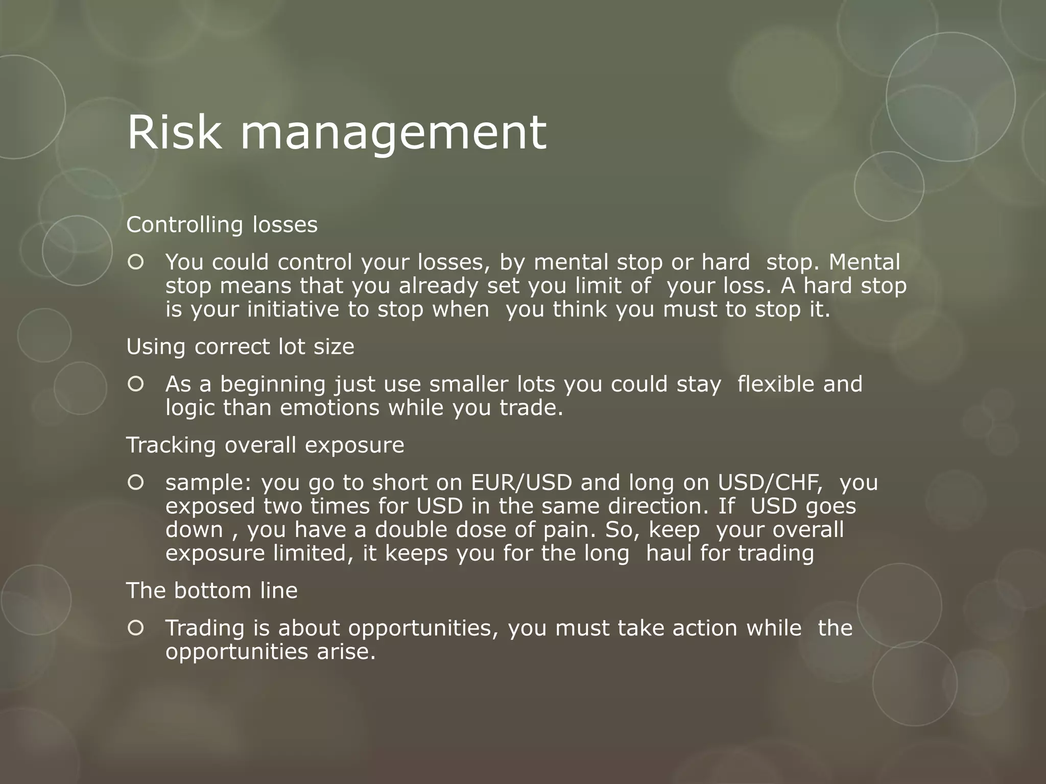 Risk management
Controlling losses
 You could control your losses, by mental stop or hard stop. Mental
  stop means that you already set you limit of your loss. A hard stop
  is your initiative to stop when you think you must to stop it.
Using correct lot size
 As a beginning just use smaller lots you could stay flexible and
  logic than emotions while you trade.
Tracking overall exposure
 sample: you go to short on EUR/USD and long on USD/CHF, you
  exposed two times for USD in the same direction. If USD goes
  down , you have a double dose of pain. So, keep your overall
  exposure limited, it keeps you for the long haul for trading
The bottom line
 Trading is about opportunities, you must take action while the
  opportunities arise.
 