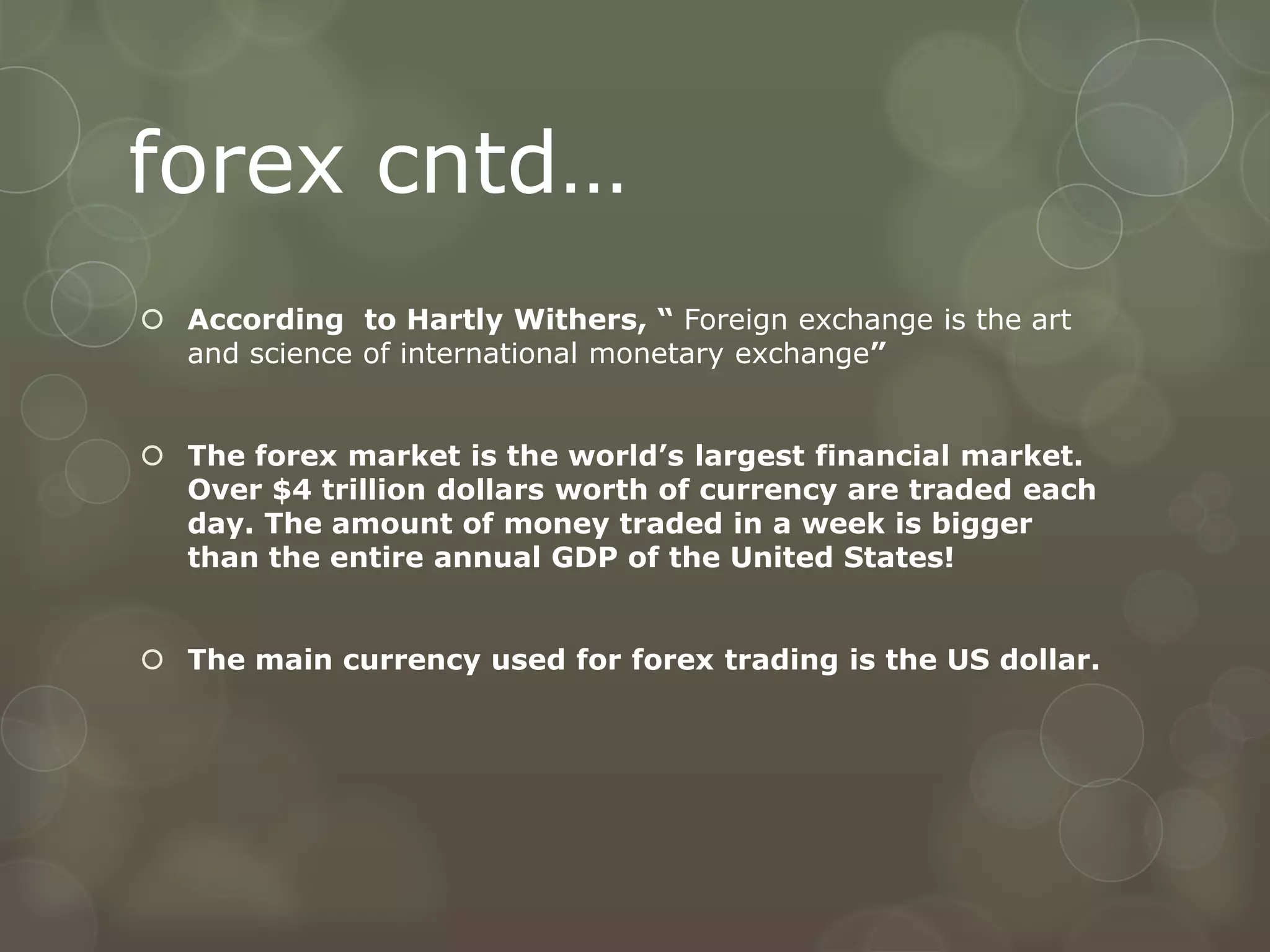 forex cntd…
 According to Hartly Withers, “ Foreign exchange is the art
  and science of international monetary exchange”


 The forex market is the world’s largest financial market.
  Over $4 trillion dollars worth of currency are traded each
  day. The amount of money traded in a week is bigger
  than the entire annual GDP of the United States!


 The main currency used for forex trading is the US dollar.
 