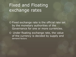 Fixed and Floating
exchange rates

 Fixed exchange rate is the official rate set
  by the monetary authorities of the
  Governance for one or more currencies.
 Under floating exchange rate, the value
 of the currency is decided by supply and
  demand factors
 
