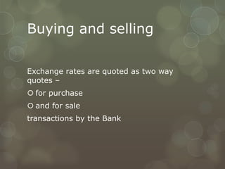 Buying and selling

Exchange rates are quoted as two way
quotes –
 for purchase
 and for sale
transactions by the Bank
 