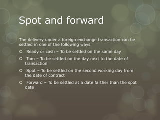 Spot and forward
The delivery under a foreign exchange transaction can be
settled in one of the following ways
 Ready or cash – To be settled on the same day
 Tom – To be settled on the day next to the date of
  transaction
 Spot – To be settled on the second working day from
  the date of contract
 Forward – To be settled at a date farther than the spot
  date
 
