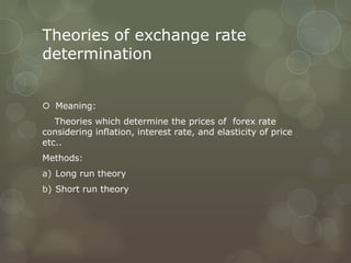 Theories of exchange rate
determination


 Meaning:
   Theories which determine the prices of forex rate
considering inflation, interest rate, and elasticity of price
etc..
Methods:
a) Long run theory
b) Short run theory
 