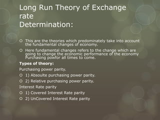 Long Run Theory of Exchange
rate
Determination:

 This are the theories which predominately take into account
  the fundamental changes of economy.
 Here fundamental changes refers to the change which are
  going to change the economic performance of the economy
  Purchasing powfor all times to come.
Types of theory:
Purchasing power parity.
 1) Absoulte purchasing power parity.
 2) Relative purchasing power parity.
Interest Rate parity
 1) Covered Interest Rate parity
 2) UnCovered Interest Rate parity
 