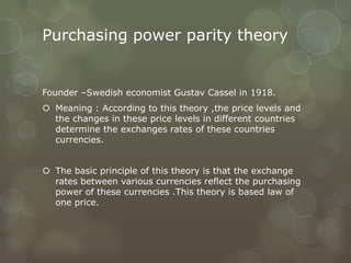 Purchasing power parity theory


Founder –Swedish economist Gustav Cassel in 1918.
 Meaning : According to this theory ,the price levels and
  the changes in these price levels in different countries
  determine the exchanges rates of these countries
  currencies.


 The basic principle of this theory is that the exchange
  rates between various currencies reflect the purchasing
  power of these currencies .This theory is based law of
  one price.
 
