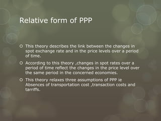 Relative form of PPP


 This theory describes the link between the changes in
  spot exchange rate and in the price levels over a period
  of time.
 According to this theory ,changes in spot rates over a
  period of time reflect the changes in the price level over
  the same period in the concerned economies.
 This theory relaxes three assumptions of PPP ie
  Absences of transportation cost ,transaction costs and
  tarriffs.
 