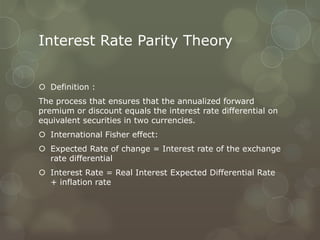 Interest Rate Parity Theory


 Definition :
The process that ensures that the annualized forward
premium or discount equals the interest rate differential on
equivalent securities in two currencies.
 International Fisher effect:
 Expected Rate of change = Interest rate of the exchange
  rate differential
 Interest Rate = Real Interest Expected Differential Rate
  + inflation rate
 