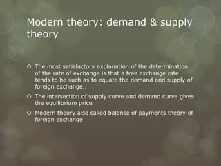Modern theory: demand & supply
theory


 The most satisfactory explanation of the determination
  of the rate of exchange is that a free exchange rate
  tends to be such as to equate the demand and supply of
  foreign exchange..
 The intersection of supply curve and demand curve gives
  the equilibrium price
 Modern theory also called balance of payments theory of
  foreign exchange
 