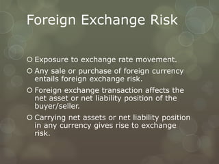 Foreign Exchange Risk

 Exposure to exchange rate movement.
 Any sale or purchase of foreign currency
  entails foreign exchange risk.
 Foreign exchange transaction affects the
  net asset or net liability position of the
  buyer/seller.
 Carrying net assets or net liability position
  in any currency gives rise to exchange
  risk.
 