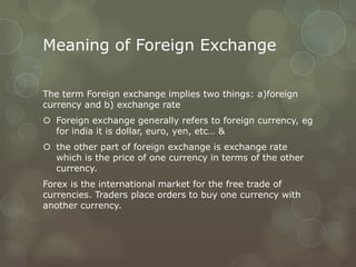Meaning of Foreign Exchange

The term Foreign exchange implies two things: a)foreign
currency and b) exchange rate
 Foreign exchange generally refers to foreign currency, eg
  for india it is dollar, euro, yen, etc… &
 the other part of foreign exchange is exchange rate
  which is the price of one currency in terms of the other
  currency.
Forex is the international market for the free trade of
currencies. Traders place orders to buy one currency with
another currency.
 