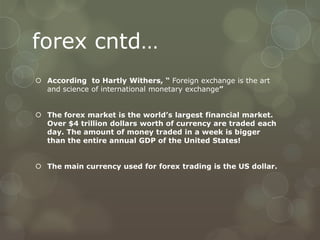 forex cntd…
 According to Hartly Withers, “ Foreign exchange is the art
  and science of international monetary exchange”


 The forex market is the world’s largest financial market.
  Over $4 trillion dollars worth of currency are traded each
  day. The amount of money traded in a week is bigger
  than the entire annual GDP of the United States!


 The main currency used for forex trading is the US dollar.
 