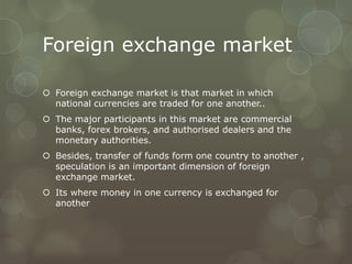 Foreign exchange market

 Foreign exchange market is that market in which
  national currencies are traded for one another..
 The major participants in this market are commercial
  banks, forex brokers, and authorised dealers and the
  monetary authorities.
 Besides, transfer of funds form one country to another ,
  speculation is an important dimension of foreign
  exchange market.
 Its where money in one currency is exchanged for
  another
 