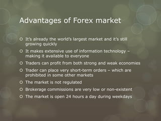 Advantages of Forex market

 It’s already the world’s largest market and it’s still
  growing quickly
 It makes extensive use of information technology –
  making it available to everyone
 Traders can profit from both strong and weak economies
 Trader can place very short-term orders – which are
  prohibited in some other markets
 The market is not regulated
 Brokerage commissions are very low or non-existent
 The market is open 24 hours a day during weekdays
 