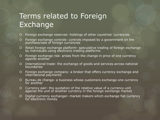 Terms related to Foreign
Exchange
   Foreign exchange reserves- holdings of other countries' currencies
   Foreign exchange controls- controls imposed by a government on the
    purchase/sale of foreign currencies
   Retail foreign exchange platform- speculative trading of foreign exchange
    by individuals using electronic trading platforms
   Foreign exchange risk- arises from the change in price of one currency
    against another
   International trade- the exchange of goods and services across national
    boundaries
   Foreign exchange company- a broker that offers currency exchange and
    international payments
   Bureau de change- a business whose customers exchange one currency
    for another
   Currency pair- the quotation of the relative value of a currency unit
    against the unit of another currency in the foreign exchange market
   Digital currency exchanger- market makers which exchange fiat currency
    for electronic money
 