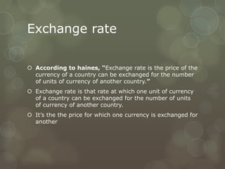 Exchange rate

 According to haines, “Exchange rate is the price of the
  currency of a country can be exchanged for the number
  of units of currency of another country.”
 Exchange rate is that rate at which one unit of currency
  of a country can be exchanged for the number of units
  of currency of another country.
 It’s the the price for which one currency is exchanged for
  another
 