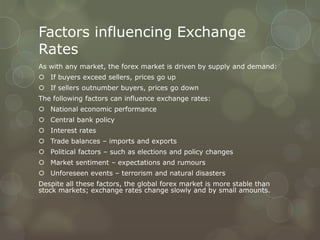 Factors influencing Exchange
Rates
As with any market, the forex market is driven by supply and demand:
 If buyers exceed sellers, prices go up
 If sellers outnumber buyers, prices go down
The following factors can influence exchange rates:
 National economic performance
 Central bank policy
 Interest rates
 Trade balances – imports and exports
 Political factors – such as elections and policy changes
 Market sentiment – expectations and rumours
 Unforeseen events – terrorism and natural disasters
Despite all these factors, the global forex market is more stable than
stock markets; exchange rates change slowly and by small amounts.
 