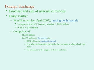 Foreign Exchange
• Purchase and sale of national currencies
• Huge market
– $4 trillion per day (April 2007), much growth recently
• Compared with US Treasury market = $300 billion
• NYSE < $10 billion
– Comprised of
– $1.005 trillion
– $2.076 trillion in derivatives, ie
» $362 billion in outright forwards
» For More information about the forex market trading check out
now
» Fx-arabia.com the biggest web site in forex .
 