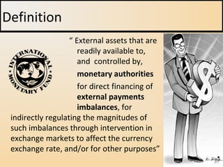 “ External assets that are
readily available to,
and controlled by,
monetary authorities
for direct financing of
external payments
imbalances, for
indirectly regulating the magnitudes of
such imbalances through intervention in
exchange markets to affect the currency
exchange rate, and/or for other purposes”
Definition
 