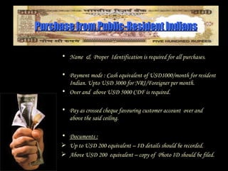 Purchase from Public-Resident Indians Name  &  Proper  Identification is required for all purchases. Payment mode : Cash equivalent of USD1000/month for resident Indian. Upto USD 3000 for NRI/Foreigner per month. Over and  above USD 5000 CDF is required. Pay as crossed cheque favouring customer account  over and above the said ceiling. Documents :   Up to USD 200 equivalent – ID details should be recorded. Above USD 200  equivalent – copy of  Photo ID  should be filed. 