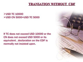 TRANSATION WITHOUT  CDF USD TC 10000 USD CN 5000+USD TC 5000 If TC does not exceed USD 10000 or the CN does not exceed USD 5000 or its equivalent , declaration on the CDF is normally not insisted upon . 