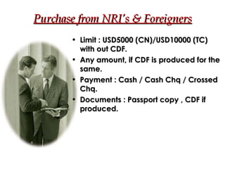 Purchase from NRI’s & Foreigners Limit : USD5000 (CN)/USD10000 (TC) with out CDF. Any amount, if CDF is produced for the same. Payment : Cash / Cash Chq / Crossed Chq. Documents : Passport copy , CDF if produced. 