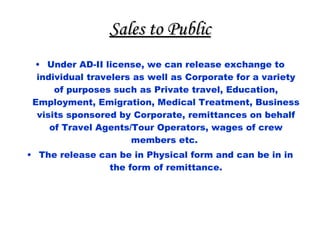 Sales to Public Under AD-II license, we can release exchange to individual travelers as well as Corporate for a variety of purposes such as Private travel, Education, Employment, Emigration, Medical Treatment, Business visits sponsored by Corporate, remittances on behalf of Travel Agents/Tour Operators, wages of crew members etc.  The release can be in Physical form and can be in in the form of remittance. 