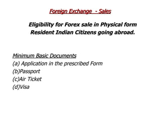 Eligibility for Forex sale in Physical form  Resident Indian Citizens going abroad.   Minimum Basic Documents (a) Application in the prescribed Form (b)Passport (c)Air Ticket (d)Visa Foreign Exchange  - Sales 