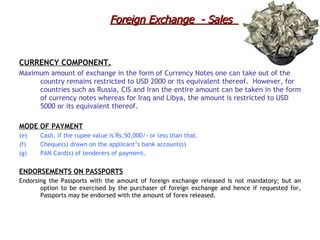 CURRENCY COMPONENT. Maximum amount of exchange in the form of Currency Notes one can take out of the country remains restricted to USD 2000 or its equivalent thereof.  However, for countries such as Russia, CIS and Iran the entire amount can be taken in the form of currency notes whereas for Iraq and Libya, the amount is restricted to USD 5000 or its equivalent thereof.   MODE OF PAYMENT   Cash, if the rupee value is Rs.50,000/- or less than that. Cheque(s) drawn on the applicant’s bank account(s) PAN Card(s) of tenderers of payment. ENDORSEMENTS ON PASSPORTS Endorsing the Passports with the amount of foreign exchange released is not mandatory; but an option to be exercised by the purchaser of foreign exchange and hence if requested for, Passports may be endorsed with the amount of forex released. Foreign Exchange  - Sales  