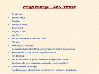 Foreign Exchange  - Sales  -Purpose Private visit Business Travel Education Medical treatment Employment Emigration Fee Visa fee Fee for examination in India and Abroad.  Migration Registration of documents Registration/Subscription/Membership fees to International Organizations. Remittance by entities such as companies/Firms etc.  Film Shooting Fee for participation in global conferences and specialised training. Remittances for participation in international events/competitions  Disbursement of crew wages Remittance under educational tie up arrangements with universities abroad. 