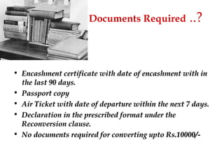 Documents   Required  ..? Encashment certificate with date of encashment with in the last 90 days. Passport copy Air Ticket with date of departure within the next 7 days. Declaration in the prescribed format under the Reconversion clause. No documents required for converting upto Rs.10000/- 
