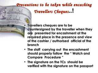 Precautions to be taken while encashing Travellers Cheques ..! Travellers cheques are to be countersigned by the traveller when they are  presented for encashment at the required place in the presence and view of the cashier / authorised  official of the branch  The staff  carrying out  the encashment should properly follow  the “ Watch and Compare  Procedure ” The signature on the TCs  should be verified with the signature on the passport 