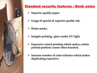 Standard security features : Bank notes Superior quality paper.  Usage of special & superior quality ink. Water marks. Intaglio printing : glow under UV light. Expensive raised printing which makes certain printed portions coarse when touched. Increase number of color schemes which makes duplicating expensive. 