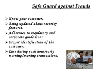 Safe Guard against Frauds Know your customer. Being updated about security features. Adherence to regulatory and corporate guide lines. Proper identification of the customer. Care during rush hour/early morning/evening transactions.  