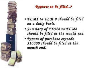 Reports to be filed..? FLM1 to FLM 8 should be filed on a daily basis. Summary of FLM4 to FLM8 should be filed at the month end. Report of purchase exceeds $10000 should be filed at the month end. 