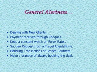 General Alertness … Dealing with New Clients. Payment received through Cheques. Keep a constant watch on Forex Rates. Sudden Request from a Travel Agent/Firms. Handling Transactions at Branch Counters. Make a practice of always booking the deal. 