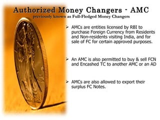 Authorized Money Changers  - AMC previously known as Full-Fledged Money Changers AMCs are entities licensed by RBI to purchase Foreign Currency from Residents and Non-residents visiting India, and for sale of FC for certain approved purposes. An AMC is also permitted to buy & sell FCN and Encashed TC to another AMC or an AD AMCs are also allowed to export their surplus FC Notes. 
