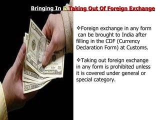Bringing In   &  Taking Out Of Foreign Exchange Foreign exchange in any form  can be brought to India after filling in the CDF (Currency Declaration Form) at Customs. Taking out foreign exchange in any form is prohibited unless it is covered under general or special category. 
