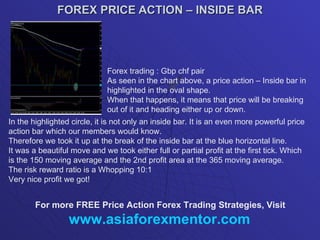 FOREX PRICE ACTION – INSIDE BAR Forex trading : Gbp chf pair As seen in the chart above, a price action – Inside bar in highlighted in the oval shape. When that happens, it means that price will be breaking out of it and heading either up or down. In the highlighted circle, it is not only an inside bar. It is an even more powerful price action bar which our members would know. Therefore we took it up at the break of the inside bar at the blue horizontal line. It was a beautiful move and we took either full or partial profit at the first tick. Which is the 150 moving average and the 2nd profit area at the 365 moving average. The risk reward ratio is a Whopping 10:1 Very nice profit we got! For more FREE Price Action Forex Trading Strategies, Visit www.asiaforexmentor.com 