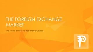 THE FOREIGN EXCHANGE
MARKET
The world’s most traded market place
 