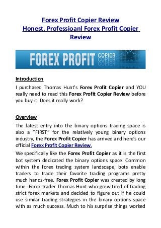 Forex Profit Copier Review
   Honest, Professioanl Forex Profit Copier
                   Review




Introduction
I purchased Thomas Hunt's Forex Profit Copier and YOU
really need to read this Forex Profit Copier Review before
you buy it. Does it really work?


Overview
The latest entry into the binary options trading space is
also a ”FIRST” for the relatively young binary options
industry, the Forex Profit Copier has arrived and here’s our
official Forex Profit Copier Review.
We specifically like the Forex Profit Copier as it is the first
bot system dedicated the binary options space. Common
within the forex trading system landscape, bots enable
traders to trade their favorite trading programs pretty
much hands-free. Forex Profit Copier was created by long
time Forex trader Thomas Hunt who grew tired of trading
strict forex markets and decided to figure out if he could
use similar trading strategies in the binary options space
with as much success. Much to his surprise things worked
 
