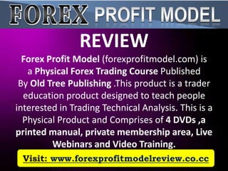 REVIEW
  Forex Profit Model (forexprofitmodel.com) is
   a Physical Forex Trading Course Published
 By Old Tree Publishing .This product is a trader
  education product designed to teach people
interested in Trading Technical Analysis. This is a
  Physical Product and Comprises of 4 DVDs ,a
printed manual, private membership area, Live
         Webinars and Video Training.
 Visit: www.forexprofitmodelreview.co.cc
 
