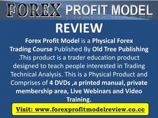REVIEW
      Forex Profit Model is a Physical Forex
Trading Course Published By Old Tree Publishing
   .This product is a trader education product
 designed to teach people interested in Trading
Technical Analysis. This is a Physical Product and
Comprises of 4 DVDs ,a printed manual, private
  membership area, Live Webinars and Video
                     Training.
  Visit: www.forexprofitmodelreview.co.cc
 