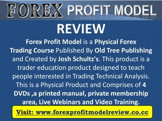 REVIEW
      Forex Profit Model is a Physical Forex
Trading Course Published By Old Tree Publishing
 and Created by Josh Schultz's. This product is a
   trader education product designed to teach
 people interested in Trading Technical Analysis.
  This is a Physical Product and Comprises of 4
 DVDs ,a printed manual, private membership
     area, Live Webinars and Video Training.
  Visit: www.forexprofitmodelreview.co.cc
 