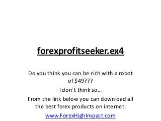 forexprofitseeker.ex4

Do you think you can be rich with a robot
                 of $49???
             I don´t think so…
From the link below you can download all
   the best forex products on internet:
       www.ForexHighImpact.com
 