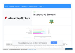 veri ed
Interactive Brokers
Trading conditions 89%
Platforms and tools 84%
Credibility 65%
Education 82%
Support 86%
Fees and payments 59%
Users choice 71%
no reviews now Rateabroker
Interactive Brokers LLC IB is an American multinational brokerage rm. It operates the largest electronic trading platform in the U.S. by
number of daily average revenue trades. The company brokers stocks, options, futures, EFPs, futures options, forex, bonds, and funds. The
company is headquartered in Greenwich, Connecticut and has o ices in four cities. It is the largest subsidiary of the brokerage group
Interactive Brokers Group, Inc., which was founded by Chairman Thomas Peter y, an early innovator in computer-assisted trading. IB is
Homepage Ratings Trading Lab News and signals About
By continuing to browse the site, you agree to our use of cookies
in accordance with Privacy policy and terms of use of the web site OK
Create PDF in your applications with the Pdfcrowd HTML to PDF API PDFCROWD
 