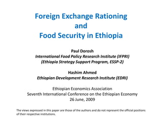 Foreign Exchange Rationing
                         and
               Food Security in Ethiopia
                                 Paul Dorosh
              International Food Policy Research Institute (IFPRI)
                 (Ethiopia Strategy Support Program, ESSP-2)

                                Hashim Ahmed
                Ethiopian Development Research Institute (EDRI)

                     Ethiopian Economics Association
        Seventh International Conference on the Ethiopian Economy
                               26 June, 2009

The views expressed in this paper are those of the authors and do not represent the official positions
of their respective institutions.
 