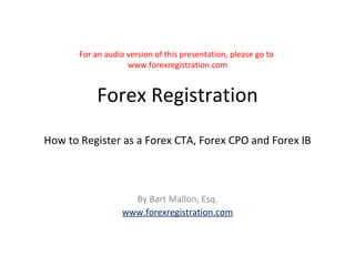 For an audio version of this presentation, please go to  www.forexregistration.com Forex Registration How to Register as a Forex CTA, Forex CPO and Forex IB By Bart Mallon, Esq. www.forexregistration.com 